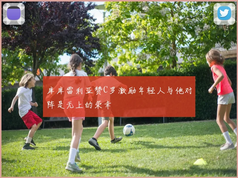 库库雷利亚赞C罗激励年轻人与他对阵是无上的荣幸