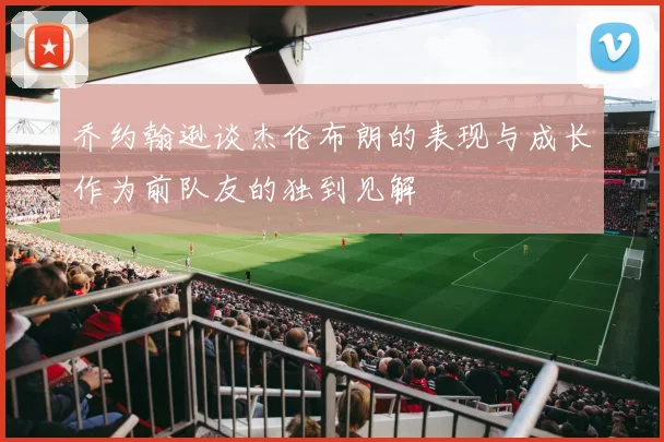 乔约翰逊谈杰伦布朗的表现与成长作为前队友的独到见解