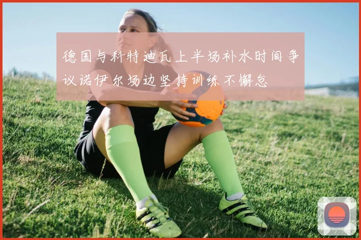 德国与科特迪瓦上半场补水时间争议诺伊尔场边坚持训练不懈怠