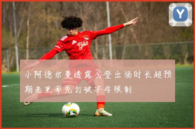 小阿德尔曼透露戈登出场时长超预期老里率先打破字母限制