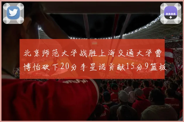 北京师范大学战胜上海交通大学曹博怡砍下20分李星诺贡献15分9篮板马天雨表现出色