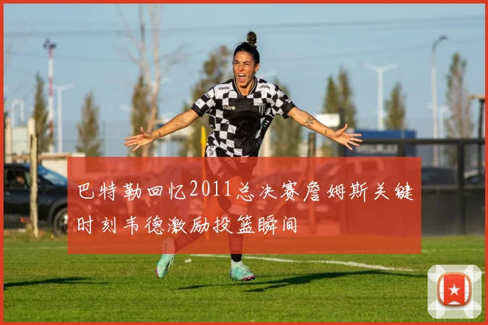 巴特勒回忆2011总决赛詹姆斯关键时刻韦德激励投篮瞬间