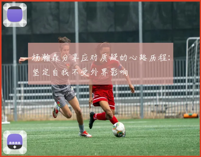 杨瀚森分享应对质疑的心路历程：坚定自我不受外界影响