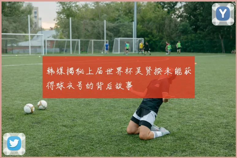 韩媒揭秘上届世界杯吴贤揆未能获得球衣号的背后故事