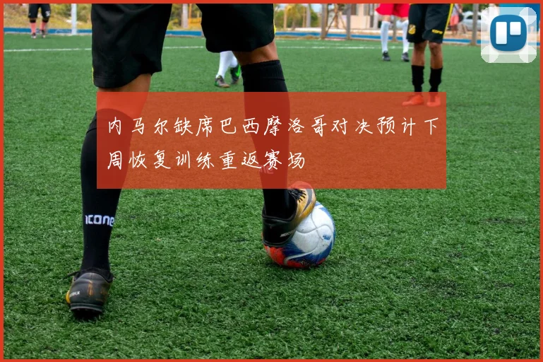 内马尔缺席巴西摩洛哥对决预计下周恢复训练重返赛场