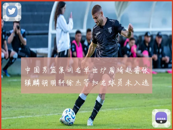中国男篮集训名单出炉周琦赵睿张镇麟胡明轩徐杰等知名球员未入选