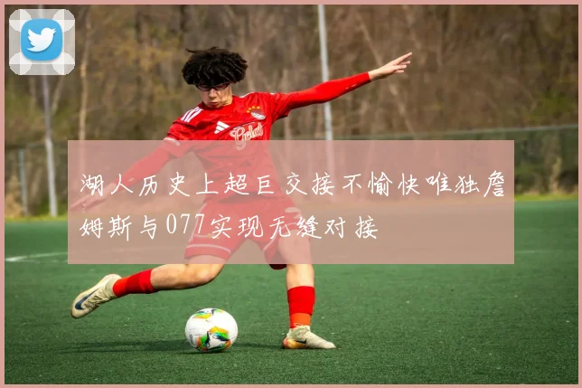 湖人历史上超巨交接不愉快唯独詹姆斯与077实现无缝对接