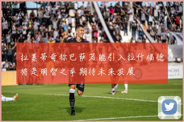 拉基蒂奇称巴萨若能引入拉什福德将是明智之举期待未来发展