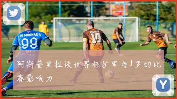 阿斯普里拉谈世界杯扩军与J罗的比赛影响力