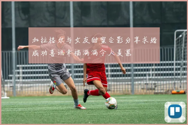 加拉格尔与女友甜蜜合影分享求婚成功喜讯幸福满满令人羡慕