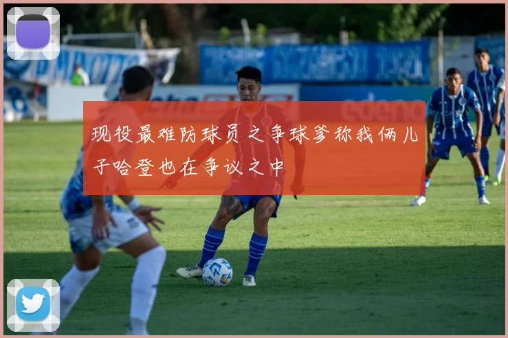 现役最难防球员之争球爹称我俩儿子哈登也在争议之中